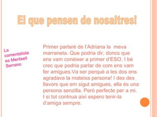 Primer parlaré de l’Adriana la  meva marraneta. Que podria dir, doncs que ens vam conèixer a primer d’ESO. I bé crec que podria parlar de com ens vam fer amigues.Va ser perquè a les dos ens agradava la mateixa persona! I des des llavors que em sigut amigues, ella és una persona senzilla. Però perfecte per a mi. I si tot contnua així espero tenir-la d’amiga sempre.  La comentalista es Meritxell Serrano El que pensen de nosaltres! 