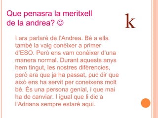 Que penasra la meritxell de la andrea?   I ara parlaré de l’Andrea. Bé a ella també la vaig conèixer a primer d’ESO. Però ens vam conèixer d’una manera normal. Durant aquests anys hem tingut, les nostres difèrencies, però ara que ja ha passat, puc dir que això ens ha servit per coneixens molt bé. És una persona genial, i que mai ha de canviar. I igual que li dic a l’Adriana sempre estaré aquí. k 