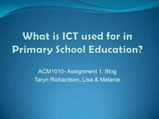 What is ICT used for in Primary School Education? ACM1010- Assignment 1: Blog Taryn Richardson, Lisa & Melanie 