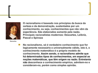 O racionalismo é baseado nos princípios da busca da certeza e da demonstração, sustentados por um conhecimento, ou seja, conhecimentos que não vêm da experiência. São elaborados somente pela razão. Principais racionalistas modernos: Descartes, Leibniz, Pascal e Spinoza No racionalismo, só é verdadeiro conhecimento que for logicamente necessário e universalmente válido, isto é, o conhecimento matemático é o próprio modelo do conhecimento.  Assim sendo, o racionalismo admite que há determinados tipos de conhecimentos, em especial as noções matemáticas, que têm origem na razão. Entretanto não  desconhece o conhecimento empírico, admitem-no e consideram-no, porém como simples opinião. Descartes 