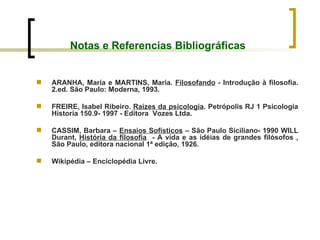 Notas e Referencias Bibliográficas ARANHA, Maria e MARTINS, Maria.  Filosofando  - Introdução à filosofia. 2.ed. São Paulo: Moderna, 1993.  FREIRE, Isabel Ribeiro.  Raízes da psicologia . Petrópolis RJ 1 Psicologia Historia 150.9- 1997 - Editora  Vozes Ltda. CASSIM, Barbara –  Ensaios Sofísticos  – São Paulo Siciliano- 1990 WILL Durant,  História da filosofia   - A vida e as idéias de grandes filósofos , São Paulo, editora nacional 1ª edição, 1926. Wikipédia – Enciclopédia Livre. 