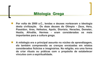 Mitologia  Grega Por volta de 2000 a.C., lendas e deuses norteavam a ideologia desta civilização.  Os doze deuses do Olímpio - Zeus, Hera, Poseidon, Ares, Hefestos, Apolo, Dionísio, Heracles, Demeter, Hestia, Afrodite, Hermes - eram considerados os mais importantes para a cultura grega. A mitologia era o principal assunto no núcleo da aprendizagem, ela também compreendia as crenças enraizadas em relatos considerados fictícios e imaginários. Na religião, era uma forma de criar rituais ou práticas com o propósito de estabelecer vínculos com a espiritualidade.  