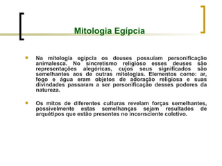 Mitologia Egípcia Na mitologia egípcia os deuses possuíam personificação animalesca. No sincretismo religioso esses deuses são representações alegóricas, cujos seus significados são semelhantes aos de outras mitologias. Elementos como: ar, fogo e água eram objetos de adoração religiosa e suas divindades passaram a ser personificação desses poderes da natureza. Os mitos de diferentes culturas revelam forças semelhantes, possivelmente estas semelhanças sejam resultados de arquétipos que estão presentes no inconsciente coletivo.  