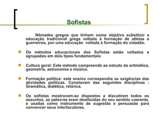 Sofistas Nômades gregos que tinham como objetivo substituir a educação tradicional grega voltada à formação de atletas e guerreiros, por uma educação  voltada à formação do cidadão. Os métodos educacionais dos Sofistas estão voltados e agrupados em dois tipos fundamentais: Cultura geral: Este método compreende ao estudo da aritmética, geometria, astronomia e música. Formação política: este ensino correspondia as exigências das atividades políticas. Constavam das seguintes disciplinas : Gramática, dialética, retórica. Os sofistas mostravam-se dispostos a discutirem todos os assuntos, as palavras eram destituídas do seu sentido coerente, e usadas como instrumento de sugestão e persuasão para convencer seus interlocutores. 