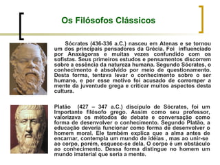 Os Filósofos Clássicos Sócrates (436-336 a.C.) nasceu em Atenas e se tornou um dos principais pensadores da Grécia. Foi  influenciado por Anaxágoras e muitas vezes confundido com os sofistas. Seus primeiros estudos e pensamentos discorrem sobre a essência da natureza humana. Segundo Sócrates, o conhecimento é absolvido por meio de questionamento. Desta forma, tentava levar o conhecimento sobre o ser humano, e por esse motivo foi acusado de corromper a mente da juventude grega e criticar muitos aspectos desta cultura.  Platão  (427 – 347 a.C.) discípulo de Sócrates, foi um Importante filósofo grego. Assim como seu professor, valorizava os métodos de debate e conversação como forma de desenvolver o conhecimento. Segundo Platão, a educação deveria funcionar como forma de desenvolver o homem moral. Ele também explica que a alma antes de encarnar, contempla um mundo de idéias , mas ao unir-se  ao corpo, porém, esquece-se dela. O corpo é um obstáculo ao conhecimento. Dessa forma distingue no homem um mundo imaterial que seria a mente. 