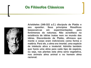 Os Filósofos Clássicos Aristóteles (348-322 a.C.) discípulo de Platão e seu opositor. Seus princípios filosóficos baseavam-se em experimentações para fenômenos da natureza. Não acreditava na existência de idéias inatas nem no mundo das idéias. Discordando de Platão, afirmava que mente e corpo eram indivisíveis como forma e matéria. Para ele, a alma era imortal, uma espécie de intelecto ativo e imaterial. Admitia também que havia uma alma para cada tipo de espécie, ou seja, nas plantas esta alma seria vegetativa, nos animais alma animal e no homem alma racional.  