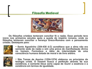 Filosofia Medieval Os filósofos cristãos tentavam conciliar fé e razão. Esse período teve inicio nos primeiros séculos após a queda do império romano, onde os filósofos tentavam conciliar a herança Greco-Romana com o pensamento cristão. Destaques para: Santo Agostinho (354-430 d.C) acreditava que a alma não era somente sede da razão e sim uma prova de manifestação divina no homem. Formulava a idéia de interioridade de uma consciência humana dotada de moral e de livre arbitro. São Tomas de Aquino (1224-1274) elaborou os princípios da teologia cristã. O homem busca a perfeição através de sua existência, e somente Deus seria capaz de reunir a essência e a existência em termos de igualdade. 