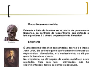 Humanismo renascentista Defende a idéia do homem ser o centro do pensamento filosófico, ao contrario do teocentrismo que defende a idéia que Deus é o centro do pensamento filosófico. Empirismo É uma doutrina filosófica cujo principal teórico é o inglês John Lock, ele defende que o conhecimento é limitado as experiências  vivenciadas, e o conhecimento se dá por meio de tentativas e erros. No empirismo, as afirmações de cunho metafísico eram rejeitadas. Pois para tais  afirmações, não há experimentações, testes ou controles possíveis. Aristóteles 