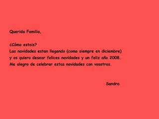 Querida Familia, ¿Cómo estais? Las navidades estan llegando (como siempre en diciembre) y os quiero desear felices navidades y un feliz año 2008. Me alegro de celebrar estas navidades con vosotros. Sandra 
