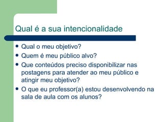 Qual é a sua i n t e n c i o n a l i d a d e Qual o meu objetivo? Quem é meu público alvo? Que conteúdos preciso disponibilizar nas postagens para atender ao meu público e atingir meu objetivo? O que eu professor(a) estou desenvolvendo na sala de aula com os alunos? 