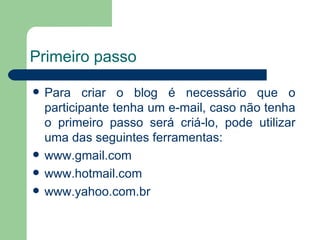 Primeiro passo Para criar o blog é necessário que o participante tenha um e-mail, caso não tenha o primeiro passo será criá-lo, pode utilizar uma das seguintes ferramentas:  www.gmail.com www.hotmail.com www.yahoo.com.br 