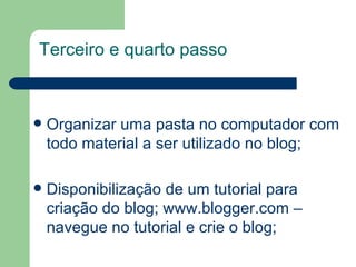 Organizar uma pasta no computador com todo material a ser utilizado no blog; Disponibilização de um tutorial para criação do blog;  www.blogger.com  – navegue no tutorial e crie o blog; Terceiro e quarto passo 