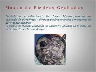 Museo de Piedras Grabadas Fundado por el coleccionista Dr. Javier Cabrera presenta una colección de misteriosas y diversas piedras grabadas con escenas de actividades humanas. El museo de Piedras Grabadas se encuentra ubicado en la Plaza de Armas de Ica en la calle Bolivar. 