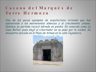 Casona  del Marqués de Torre Hermoza Uno de los pocos ejemplos de arquitectura virreinal que han sobrevivido a los movimientos sísmicos y al crecimiento urbano. Destaca su portada rococó labrada en piedra. Es conocida como La Casa Bolívar pues alojó al Libertador en su paso por la ciudad. Se encuentra ubicada en la Plaza de Armas en la calle Cajamarca. 
