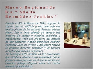 Museo Regional de Ica “Adolfo Bermúdez Jenkins” Creado el 30 de Marzo de 1946, hoy en día cuenta con un edificio y una colección que exhibe piezas de las culturas Paracas, Nasca, Huari, Ica e Inca además se aprecia una muestra de lienzos y muebles coloniales y republicanos, todo ello producto del empeño de sus gestores: Adolfo Bermúdez Jenkins, Fernando León de Vivero y Alejandro Pezzia. El primero director fundador y el tercero director que sucedió al primero. Su prestigio está basado en las colecciones que exhibe y ofrece a sus visitantes. Fue el primer museo peruano en el que se realizaron estudios paleopatológicos sobre los restos humanos prehispánicos. 