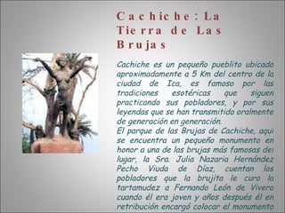 Cachiche: La Tierra de Las Brujas Cachiche es un pequeño pueblito ubicado aproximadamente a 5 Km del centro de la ciudad de Ica, es famoso por las tradiciones esotéricas que siguen practicando sus pobladores, y por sus leyendas que se han transmitido oralmente de generación en generación. El parque de las Brujas de Cachiche, aquí se encuentra un pequeño monumento en honor a una de las brujas más famosas del lugar, la Sra. Julia Nazaria Hernández Pecho Viuda de Díaz, cuentan los pobladores que la brujita le curo la tartamudez a Fernando León de Vivero cuando él era joven y años después él en retribución encargó colocar el monumento en honor a ella. 