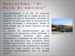 Huacachina: “El Oasis de América” Aproximadamente a 6 Km en dirección suroeste del centro de la ciudad de Ica, se encuentra ubicada la Huacachina “El Oasis de América” un oasis que capta la atención de los turistas nacionales y extranjeros debido al bello paisaje que se puede observar en sus alrededores. La mayoría de establecimientos que se encuentran en Huacachina están dedicados a las actividades turísticas tales como restaurantes y hospedajes de distintas clases, desde los hospedajes para mochileros hasta hoteles tres estrellas como el Hotel Mossone el cual cuenta con una arquitectura de estilo colonial en color concho de vino, la que contrasta perfectamente con el paisaje natural. 