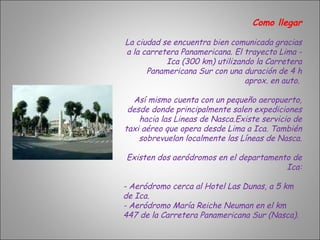 Como llegar La ciudad se encuentra bien comunicada gracias a la carretera Panamericana. El trayecto Lima - Ica (300 km) utilizando la Carretera Panamericana Sur con una duración de 4 h aprox. en auto.  Así mismo cuenta con un pequeño aeropuerto, desde donde principalmente salen expediciones hacia las Lineas de Nasca.Existe servicio de taxi aéreo que opera desde Lima a Ica. También sobrevuelan localmente las Líneas de Nasca. Existen dos aeródromos en el departamento de Ica: - Aeródromo cerca al Hotel Las Dunas, a 5 km de Ica. - Aeródromo María Reiche Neuman en el km 447 de la Carretera Panamericana Sur (Nasca). 