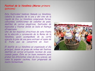 Festival de la Vendimia (Marzo  primera quincena) Esta festividad tambien llamada La Vendimia, celebra la cosecha de la uva y del vino de la región de Ica. La Vendimia comprende ferias, concursos, exhibiciones de caballos de paso, desfiles de carros alegóricos, festivales de musicales y fiestas donde se baila el festejo afroperuano.  Uno de los mayores atractivos de esta fiesta es la elección y coronación de la Reina de la Vendimia, quien acompañada de su corte ejecuta la pisa de uva para extraer el zumo de la fruta que se convertirá en licor.  El desfile de La Vendimia es organizado el día principal, donde un grupo de reinas del festival desfilan en carros arrojando racimos de uvas cuando pasan. Éste es un buen momento para probar los diferentes vinos de Ica y piscos, así como la popular cachina, licor preparado de mosto fermentado. 
