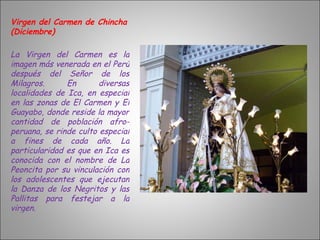Virgen del Carmen de Chincha (Diciembre) La Virgen del Carmen es la imagen más venerada en el Perú después del Señor de los Milagros. En diversas localidades de Ica, en especial en las zonas de El Carmen y El Guayabo, donde reside la mayor cantidad de población afro-peruana, se rinde culto especial a fines de cada año. La particularidad es que en Ica es conocida con el nombre de La Peoncita por su vinculación con los adolescentes que ejecutan la Danza de los Negritos y las Pallitas para festejar a la virgen.  