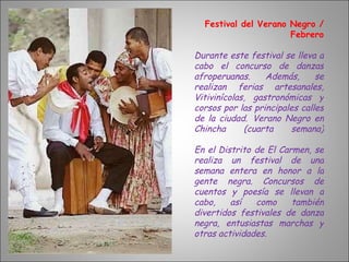 Festival del Verano Negro / Febrero Durante este festival se lleva a cabo el concurso de danzas afroperuanas. Además, se realizan ferias artesanales, Vitivinícolas, gastronómicas y corsos por las principales calles de la ciudad.   Verano Negro en Chincha (cuarta semana) En el Distrito de El Carmen, se realiza un festival de una semana entera en honor a la gente negra. Concursos de cuentos y poesía se llevan a cabo, así como también divertidos festivales de danza negra, entusiastas marchas y otras actividades. 