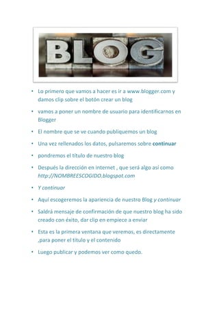 Lo primero que vamos a hacer es ir a www.blogger.com y damos clip sobre el botón crear un blog<br />vamos a poner un nombre de usuario para identificarnos en Blogger<br />El nombre que se ve cuando publiquemos un blog<br />Una vez rellenados los datos, pulsaremos sobre continuar <br />pondremos el título de nuestro blog<br />Después la dirección en internet , que será algo así como http://NOMBREESCOGIDO.blogspot.com<br />Y continuar<br />Aquí escogeremos la apariencia de nuestro Blog y continuar<br />Saldrá mensaje de confirmación de que nuestro blog ha sido creado con éxito, dar clip en empiece a enviar<br />Esta es la primera ventana que veremos, es directamente ,para poner el titulo y el contenido<br />Luego publicar y podemos ver como quedo. <br />
