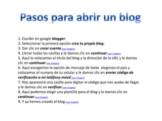 1. Escribir en google blogger.
2. Seleccionar la primera opción crea tu propio blog.
3. Dar clic en crear cuenta.(ver imagen)
4. Llenar todas las casillas y le damos clic en continuar.(ver imagen)
5. Aquí le colocamos el titulo del blog y la dirección de la URL y le damos
clic en continuar.(ver imagen)
6. Aquí escogemos la opción de mensaje de texto elegimos el país y
colocamos el numero de tu celular y le damos clic en enviar código de
verificación a mi teléfono móvil.(ver imagen)
7. Nos aparecerá una casilla para digitar el código que nos acabo de llegar
y le damos clic en verificar.(ver imagen)
8. Aquí podemos elegir una plantilla para el blog y le damos clic en
continuar.(ver imagen)
9. Y ya hemos creado el blog.(ver imagen)
 