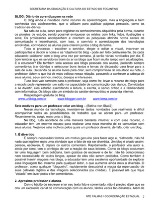 SECRETARIA DA EDUCAÇÃO E CULTURA DO ESTADO DO TOCANTINS


BLOG: Diário de aprendizagem na rede
        O Blog ainda é novidade como recurso de aprendizagem, mas a linguagem é bem
conhecida dos adolescentes, que o utilizam para publicar páginas pessoais, como os
tradicionais diários.
        Na sala de aula, serve para registrar os conhecimentos adquiridos pela turma, durante
os projetos de estudo, sendo possível enriquecer os relatos com links, fotos, ilustrações e
sons; Os professores acompanham e orientam as pesquisas abrindo novos canais de
comunicação e incentivando, com isso, o convívio e aprendizagem das tecnologias
envolvidas, convidando os alunos para criarem juntos o blog da turma.
        Todo o processo - escolher o servidor, eleger e editar o visual, inscrever os
participantes e decidir o nome e os “objetivos”do blog - pode ser feito coletivamente. Se cada
educando colaborar com o blog uma vez por semana, já serão várias novidades por dia; É
bom lembrar que os servidores tiram do ar os blogs que ficam muito tempo sem atualizações.
E o educador? Ele também teria acesso aos blogs pessoais dos alunos, podendo sempre
comentá-los tirar dúvidas e selecionar bons textos e temas de discussão para levar para a
sala de aula. Deixando os alunos livres para criar, sem compromisso de resultado ou nota, o
professor obtém o que há de mais valioso nessa relação, passando a conhecer a cabeça de
seus alunos, seus sonhos, medos, desejos e interesses.
        Tudo isso vale também para o professor, seja como for, levar o recurso de blogs para
a escola pode representar um salto na capacidade de comunicação dos alunos. Convidados
a se divertir, eles estarão exercitando a leitura, a escrita, o senso crítico e a familiaridade
com informática. Os blogs são um símbolo do caráter democrático e plural da internet.
        Hospedagem gratuita de blog
   www.uniblog.com.br           www.blogger.com.br        www.terra.com.br

Sete motivos para um professor criar um blog – (Betina von Staa2)
      Nesse mundo da tecnologia, inventam-se tantas novidades que realmente é difícil
acompanhar todas as possibilidades de trabalho que se abrem para um professor.
Recentemente, surgiu mais uma: o blog.
      No blog, tudo acontece de uma maneira bastante intuitiva; e com esse recurso, o
educador tem um enorme espaço para explorar uma nova maneira de se comunicar com
seus alunos. Vejamos sete motivos pelos quais um professor deveria, de fato, criar um blog.

1. É divertido
       É sempre necessário termos um motivo genuíno para fazer algo e, realmente, não há
nada que legitime mais uma atividade que o fato de ela ser divertida. Um blog é criado assim:
pensou, escreveu. E depois os outros comentam. Rapidamente, o professor vira autor e,
ainda por cima, tem o privilégio de ver a reação de seus leitores. Como os blogs costumam
ter uma linguagem bem cotidiana, bem gostosa de escrever e de ler, não há compromisso
nem necessidade de textos longos, apesar de eles não serem proibidos. Como também é
possível inserir imagens nos blogs, o educador tem uma excelente oportunidade de explorar
essa linguagem tão atraente para qualquer leitor, o que aumenta ainda mais a diversão. O
professor, como qualquer “blogueiro”, rapidamente descobrirá a magia da repercussão de
suas palavras digitais e das imagens selecionadas (ou criadas). É possível até que fique
“viciado” em fazer posts e ler comentários.

2. Aproxima professor e alunos
       Com o hábito de escrever e ter seu texto lido e comentado, não é preciso dizer que se
cria um excelente canal de comunicação com os alunos, tantas vezes tão distantes. Além de

                                                    NTE PALMAS / COORDENAÇÃO ESTADUAL        2
 