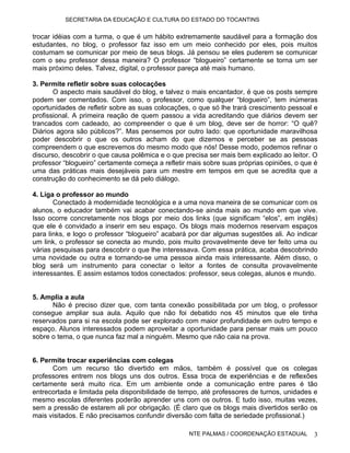 SECRETARIA DA EDUCAÇÃO E CULTURA DO ESTADO DO TOCANTINS


trocar idéias com a turma, o que é um hábito extremamente saudável para a formação dos
estudantes, no blog, o professor faz isso em um meio conhecido por eles, pois muitos
costumam se comunicar por meio de seus blogs. Já pensou se eles puderem se comunicar
com o seu professor dessa maneira? O professor “blogueiro” certamente se torna um ser
mais próximo deles. Talvez, digital, o professor pareça até mais humano.

3. Permite refletir sobre suas colocações
       O aspecto mais saudável do blog, e talvez o mais encantador, é que os posts sempre
podem ser comentados. Com isso, o professor, como qualquer “blogueiro”, tem inúmeras
oportunidades de refletir sobre as suas colocações, o que só lhe trará crescimento pessoal e
profissional. A primeira reação de quem passou a vida acreditando que diários devem ser
trancados com cadeado, ao compreender o que é um blog, deve ser de horror: “O quê?
Diários agora são públicos?”. Mas pensemos por outro lado: que oportunidade maravilhosa
poder descobrir o que os outros acham do que dizemos e perceber se as pessoas
compreendem o que escrevemos do mesmo modo que nós! Desse modo, podemos refinar o
discurso, descobrir o que causa polêmica e o que precisa ser mais bem explicado ao leitor. O
professor “blogueiro” certamente começa a refletir mais sobre suas próprias opiniões, o que é
uma das práticas mais desejáveis para um mestre em tempos em que se acredita que a
construção do conhecimento se dá pelo diálogo.

4. Liga o professor ao mundo
       Conectado à modernidade tecnológica e a uma nova maneira de se comunicar com os
alunos, o educador também vai acabar conectando-se ainda mais ao mundo em que vive.
Isso ocorre concretamente nos blogs por meio dos links (que significam “elos”, em inglês)
que ele é convidado a inserir em seu espaço. Os blogs mais modernos reservam espaços
para links, e logo o professor “blogueiro” acabará por dar algumas sugestões ali. Ao indicar
um link, o professor se conecta ao mundo, pois muito provavelmente deve ter feito uma ou
várias pesquisas para descobrir o que lhe interessava. Com essa prática, acaba descobrindo
uma novidade ou outra e tornando-se uma pessoa ainda mais interessante. Além disso, o
blog será um instrumento para conectar o leitor a fontes de consulta provavelmente
interessantes. E assim estamos todos conectados: professor, seus colegas, alunos e mundo.


5. Amplia a aula
      Não é preciso dizer que, com tanta conexão possibilitada por um blog, o professor
consegue ampliar sua aula. Aquilo que não foi debatido nos 45 minutos que ele tinha
reservados para si na escola pode ser explorado com maior profundidade em outro tempo e
espaço. Alunos interessados podem aproveitar a oportunidade para pensar mais um pouco
sobre o tema, o que nunca faz mal a ninguém. Mesmo que não caia na prova.


6. Permite trocar experiências com colegas
      Com um recurso tão divertido em mãos, também é possível que os colegas
professores entrem nos blogs uns dos outros. Essa troca de experiências e de reflexões
certamente será muito rica. Em um ambiente onde a comunicação entre pares é tão
entrecortada e limitada pela disponibilidade de tempo, até professores de turnos, unidades e
mesmo escolas diferentes poderão aprender uns com os outros. E tudo isso, muitas vezes,
sem a pressão de estarem ali por obrigação. (É claro que os blogs mais divertidos serão os
mais visitados. E não precisamos confundir diversão com falta de seriedade profissional.)

                                                   NTE PALMAS / COORDENAÇÃO ESTADUAL       3
 