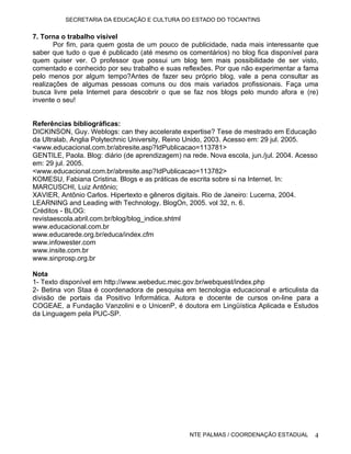 SECRETARIA DA EDUCAÇÃO E CULTURA DO ESTADO DO TOCANTINS


7. Torna o trabalho visível
       Por fim, para quem gosta de um pouco de publicidade, nada mais interessante que
saber que tudo o que é publicado (até mesmo os comentários) no blog fica disponível para
quem quiser ver. O professor que possui um blog tem mais possibilidade de ser visto,
comentado e conhecido por seu trabalho e suas reflexões. Por que não experimentar a fama
pelo menos por algum tempo?Antes de fazer seu próprio blog, vale a pena consultar as
realizações de algumas pessoas comuns ou dos mais variados profissionais. Faça uma
busca livre pela Internet para descobrir o que se faz nos blogs pelo mundo afora e (re)
invente o seu!


Referências bibliográficas:
DICKINSON, Guy. Weblogs: can they accelerate expertise? Tese de mestrado em Educação
da Ultralab, Anglia Polytechnic University, Reino Unido, 2003. Acesso em: 29 jul. 2005.
<www.educacional.com.br/abresite.asp?IdPublicacao=113781>
GENTILE, Paola. Blog: diário (de aprendizagem) na rede. Nova escola, jun./jul. 2004. Acesso
em: 29 jul. 2005.
<www.educacional.com.br/abresite.asp?IdPublicacao=113782>
KOMESU, Fabiana Cristina. Blogs e as práticas de escrita sobre si na Internet. In:
MARCUSCHI, Luiz Antônio;
XAVIER, Antônio Carlos. Hipertexto e gêneros digitais. Rio de Janeiro: Lucerna, 2004.
LEARNING and Leading with Technology. BlogOn, 2005. vol 32, n. 6.
Créditos - BLOG:
revistaescola.abril.com.br/blog/blog_indice.shtml
www.educacional.com.br
www.educarede.org.br/educa/index.cfm
www.infowester.com
www.insite.com.br
www.sinprosp.org.br

Nota
1- Texto disponível em http://www.webeduc.mec.gov.br/webquest/index.php
2- Betina von Staa é coordenadora de pesquisa em tecnologia educacional e articulista da
divisão de portais da Positivo Informática. Autora e docente de cursos on-line para a
COGEAE, a Fundação Vanzolini e o UnicenP, é doutora em Lingüística Aplicada e Estudos
da Linguagem pela PUC-SP.




                                                  NTE PALMAS / COORDENAÇÃO ESTADUAL       4
 