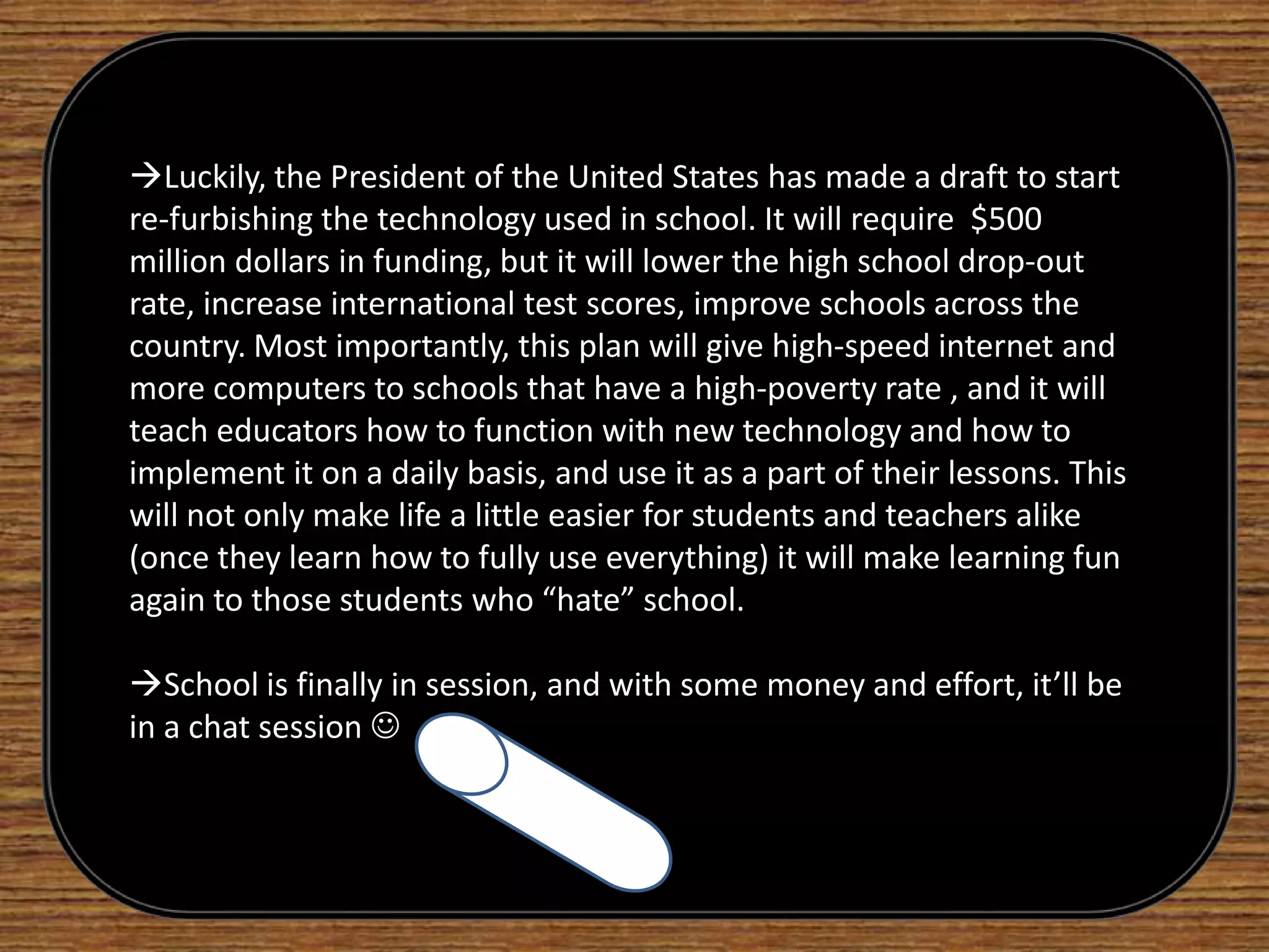The increase of technology in schools initiates the feeling in students of wanting to participate in class. This creates a more stable, equalized learning environment that benefits both the students and the teachers in the short-term and the long term. Being able to integrate technological skills that students statistically already obtain, is a way to take advantage of what is already available. With proper funding and a push in the right direction, the school system can get back on its feet and compete with the rest of the world. It is fairly obvious that today’s school system has to refresh its homepage.