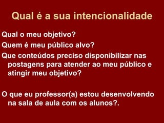 Qual é a sua i n t e n c i o n a l i d a d e Qual o meu objetivo? Quem é meu público alvo? Que conteúdos preciso disponibilizar nas postagens para atender ao meu público e atingir meu objetivo? O que eu professor(a) estou desenvolvendo na sala de aula com os alunos?. 