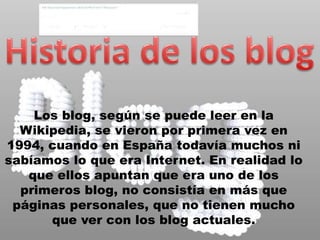 Historia de los blogLos blog, según se puede leer en la Wikipedia, se vieron por primera vez en 1994, cuando en España todavía muchos ni sabíamos lo que era Internet. En realidad lo que ellos apuntan que era uno de los primeros blog, no consistía en más que páginas personales, que no tienen mucho que ver con los blog actuales. 