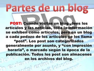 Partes de un blogPOST:Cuando visitas un blog , lees los artículos y las noticias, toda la información se exhiben como artículos, pero en un blog a cada pedazo de los articulos se los llama “post”. Los post son categorizados generalmente por asunto, y “con impresión horaria”, o marcado según la época de la publicación. Todos los post son almacenes en los archivos del blog.
