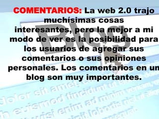 COMENTARIOS:La web 2.0 trajo muchísimas cosas interesantes, pero la mejor a mi modo de ver es la posibilidad para los usuarios de agregar sus comentarios o sus opiniones personales. Los comentarios en un blog son muy importantes.