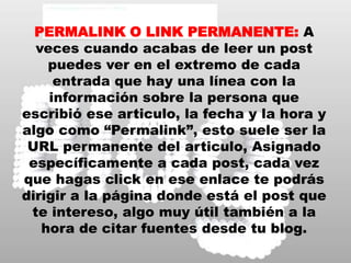 PERMALINK O LINK PERMANENTE:A veces cuando acabas de leer un post puedes ver en el extremo de cada entrada que hay una línea con la información sobre la persona que escribió ese articulo, la fecha y la hora y algo como “Permalink”, esto suele ser la URL permanente del articulo, Asignado específicamente a cada post, cada vez que hagas click en ese enlace te podrás dirigir a la página donde está el post que te intereso, algo muy útil también a la hora de citar fuentes desde tu blog.