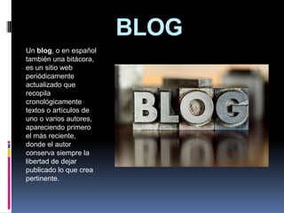 BLOG Un blog, o en español también una bitácora, es un sitio web periódicamente actualizado que recopila cronológicamente textos o artículos de uno o varios autores, apareciendo primero el más reciente, donde el autor conserva siempre la libertad de dejar publicado lo que crea pertinente.  