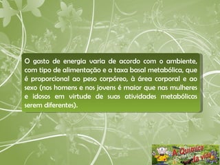 O gasto de energia varia de acordo com o ambiente, com tipo de alimentação e a taxa basal metabólica, que é proporcional ao peso corpóreo, à área corporal e ao sexo (nos homens e nos jovens é maior que nas mulheres e idosos em virtude de suas atividades metabólicas serem diferentes).  