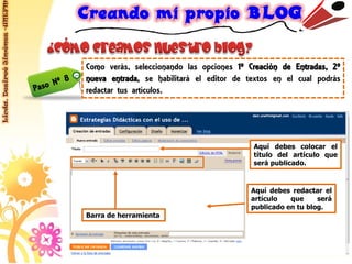 Licda. Desireé Jiménez -UNEFM




                                Como verás, seleccionando las opciones 1º Creación de Entradas, 2º
                                nueva entrada, se habilitará el editor de textos en el cual podrás
                                redactar tus artículos.




                                                                           Aquí debes colocar el
                                                                           título del artículo que
                                                                           será publicado.



                                                                          Aquí debes redactar el
                                                                          artículo   que     será
                                                                          publicado en tu blog.
                                Barra de herramienta
 