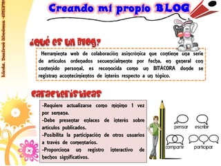 Licda. Desireé Jiménez -UNEFM




                                 Herramienta web de colaboración asincrónica que contiene una serie
                                de artículos ordenados secuencialmente por fecha, en general con
                                contenido personal, es reconocida como un BITÁCORA donde se
                                registran acontecimientos de interés respecto a un tópico.



                                 -Requiere actualizarse como mínimo 1 vez
                                 por semana.
                                 -Debe presentar enlaces de interés sobre
                                 artículos publicados.
                                 -Posibilita la participación de otros usuarios
                                 a través de comentarios.
                                 -Proporciona un registro interactivo de
                                 hechos significativos.
 