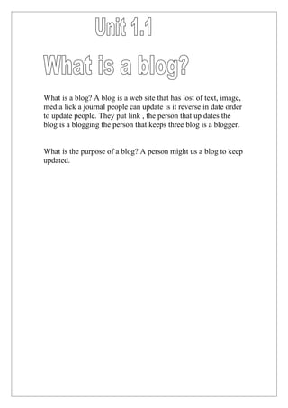 What is a blog? A blog is a web site that has lost of text, image,
media lick a journal people can update is it reverse in date order
to update people. They put link , the person that up dates the
blog is a blogging the person that keeps three blog is a blogger.


What is the purpose of a blog? A person might us a blog to keep
updated.
 