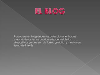 EL BLOGPara crear un blog debemos coleccionar entradas creando fotos textos publicar y hacer visible las diapositivas ya que son de forma gratuita y mostrar un tema de interés