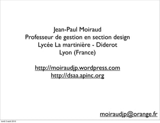 Jean-Paul Moiraud
                    Professeur de gestion en section design
                         Lycée La martinière - Diderot
                                Lyon (France)

                       http://moiraudjp.wordpress.com
                              http://dsaa.apinc.org




                                               moiraudjp@orange.fr
lundi 2 août 2010
 