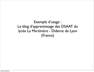 Exemple d’usage :
                    Le blog d’apprentissage des DSAAT du
                    lycée La Martinière - Diderot de Lyon
                                   (France)




lundi 2 août 2010
 