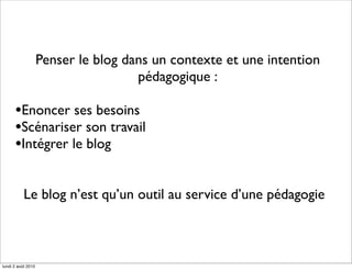Penser le blog dans un contexte et une intention
                                     pédagogique :

      •Enoncer ses besoins
      •Scénariser son travail
      •Intégrer le blog

           Le blog n’est qu’un outil au service d’une pédagogie



lundi 2 août 2010
 