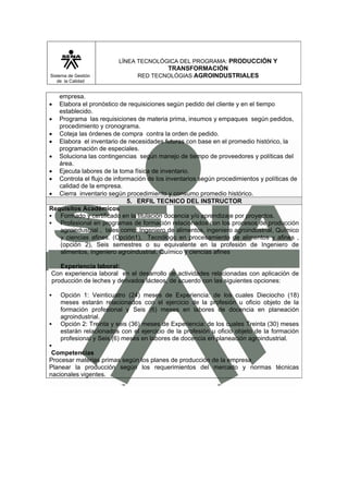 LÍNEA TECNOLÓGICA DEL PROGRAMA: PRODUCCIÓN Y
                                       TRANSFORMACIÓN
Sistema de Gestión             RED TECNOLÓGIAS AGROINDUSTRIALES
   de la Calidad


   empresa.
• Elabora el pronóstico de requisiciones según pedido del cliente y en el tiempo
   establecido.
• Programa las requisiciones de materia prima, insumos y empaques según pedidos,
   procedimiento y cronograma.
• Coteja las órdenes de compra contra la orden de pedido.
• Elabora el inventario de necesidades futuras con base en el promedio histórico, la
   programación de especiales.
• Soluciona las contingencias según manejo de tiempo de proveedores y políticas del
   área.
• Ejecuta labores de la toma física de inventario.
• Controla el flujo de información de los inventarios según procedimientos y políticas de
   calidad de la empresa.
• Cierra inventario según procedimiento y consumo promedio histórico.
                            5. ERFIL TECNICO DEL INSTRUCTOR
Requisitos Académicos
   Formado y certificado en la titulación docencia y/o aprendizaje por proyectos.
   Profesional en programas de formación relacionados con los procesos de producción
   agroindustrial , tales como: Ingeniero de alimentos, ingeniero agroindustrial, Químico
   y ciencias afines. (Opción1), Tecnólogo en procesamiento de alimentos y afines ,
   (opción 2), Seis semestres o su equivalente en la profesión de Ingeniero de
   alimentos, ingeniero agroindustrial, Químico y ciencias afines

   Experiencia laboral:
Con experiencia laboral en el desarrollo de actividades relacionadas con aplicación de
producción de leches y derivados lácteos, de acuerdo con las siguientes opciones:

    Opción 1: Veinticuatro (24) meses de Experiencia: de los cuales Dieciocho (18)
    meses estarán relacionados con el ejercicio de la profesión u oficio objeto de la
    formación profesional y Seis (6) meses en labores de docencia en planeación
    agroindustrial.
    Opción 2: Treinta y seis (36) meses de Experiencia: de los cuales Treinta (30) meses
    estarán relacionados con el ejercicio de la profesión u oficio objeto de la formación
    profesional y Seis (6) meses en labores de docencia en planeación agroindustrial.

 Competencias
Procesar materias primas según los planes de producción de la empresa
Planear la producción según los requerimientos del mercado y normas técnicas
nacionales vigentes.
 