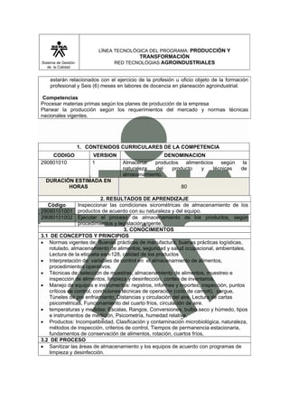 LÍNEA TECNOLÓGICA DEL PROGRAMA: PRODUCCIÓN Y
                                        TRANSFORMACIÓN
Sistema de Gestión              RED TECNOLÓGIAS AGROINDUSTRIALES
   de la Calidad


    estarán relacionados con el ejercicio de la profesión u oficio objeto de la formación
    profesional y Seis (6) meses en labores de docencia en planeación agroindustrial.

 Competencias
Procesar materias primas según los planes de producción de la empresa
Planear la producción según los requerimientos del mercado y normas técnicas
nacionales vigentes.




                     1. CONTENIDOS CURRICULARES DE LA COMPETENCIA
    CODIGO               VERSION                   DENOMINACION
290801010                1         Almacenar   productos   alimenticios   según       la
                                   naturaleza  del    producto   y     técnicas      de
                                   almacenamiento.
  DURACIÓN ESTIMADA EN
         HORAS                                              80

                           2. RESULTADOS DE APRENDIZAJE
   Código       Inspeccionar las condiciones sicrométricas de almacenamiento de los
29080101001 productos de acuerdo con su naturaleza y del equipo.
29080101002 Ejecutar el proceso de almacenamiento de los productos, según
                procedimientos y legislación vigente.
                                     3. CONOCIMIENTOS
3.1 DE CONCEPTOS Y PRINCIPIOS
• Normas vigentes de: Buenas prácticas de manufactura, buenas prácticas logísticas,
   rotulado, almacenamiento de alimentos, seguridad y salud ocupacional, ambientales,
   Lectura de la etiqueta ean-128, calidad de los productos
• Interpretación de: variables de control en el almacenamiento de alimentos,
   procedimientos operativos.
• Técnicas de: selección de muestras, almacenamiento de alimentos, muestreo e
   inspección de alimentos, limpieza y desinfección, conteo de inventarios.
• Manejo de equipos e instrumentos: registros, informes y reportes, inspección, puntos
   críticos de control, condiciones técnicas de operación (ciclo de carnott), cargue,
   Túneles de pre enfriamiento, Distancias y circulación del aire, Lectura de cartas
   psicométricas, Funcionamiento del cuarto fríos, circulación de aire.
• temperaturas y medidas: Escalas, Rangos, Conversiones, bulbo seco y húmedo, tipos
   e instrumentos de medición, Psicometría, humedad relativa.
• Productos: Incompatibilidad, Clasificación y contaminación microbiológica, naturaleza,
   métodos de inspección, criterios de control, Tiempos de permanencia estacionaria,
   fundamentos de conservación de alimentos, rotación, cuartos fríos,
3.2 DE PROCESO
• Sanitizar las áreas de almacenamiento y los equipos de acuerdo con programas de
   limpieza y desinfección.
 