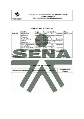 LÍNEA TECNOLÓGICA DEL PROGRAMA: PRODUCCIÓN Y
                                         TRANSFORMACIÓN
Sistema de Gestión               RED TECNOLÓGIAS AGROINDUSTRIALES
   de la Calidad




                              CONTROL DEL DOCUMENTO

                Nombre               Cargo        Dependencia / Red             Fecha
Autores         Ángela Ibeth         Instructor   Centro     de      Desarrollo 12-09-2008
                Avendaño             Técnico      Agropecuario y Agroindustrial
                Fonseca                           CEDEAGRO
                Ángela Milena        Instructor   Centro     de      Desarrollo
                Serrano              Técnico      Agropecuario y Agroindustrial
                Hernández                         CEDEAGRO
                Clara del Rosario    Instructor   Centro     de      desarrollo
                Montaña Caro         Técnico      Agroempresarial
                Eliseo Castañeda     Instructor   Centro     de      desarrollo
                Rodríguez            Técnico      Agroempresarial
                José        Ismael   Instructor   Centro     de      desarrollo
                Duarte               Técnico      Agroempresarial
Revisión
Aprobación




                                 CONTROL DE CAMBIOS

                                                                          Responsable
Descripción del cambio         Razón del cambio            Fecha
                                                                            (cargo)
 