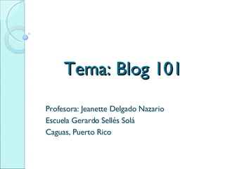 Tema: Blog 101 Profesora: Jeanette Delgado Nazario Escuela Gerardo Sellés Solá Caguas, Puerto Rico 