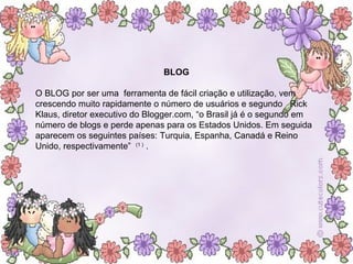 BLOG O BLOG por ser uma  ferramenta de fácil criação e utilização, vem crescendo muito rapidamente o número de usuários e segundo  Rick Klaus, diretor executivo do Blogger.com, “o Brasil já é o segundo em número de blogs e perde apenas para os Estados Unidos. Em seguida aparecem os seguintes países: Turquia, Espanha, Canadá e Reino Unido, respectivamente”  (1 )  .  
